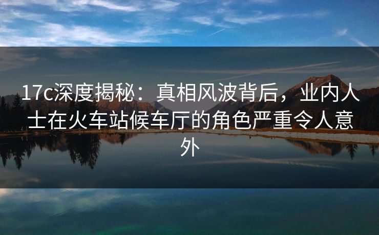 17c深度揭秘:真相风波背后,业内人士在火车站候车厅的角色严重令人意外 17c深度揭秘:真相风波背后,业内人士在火车站候车厅的角色严重令人意外