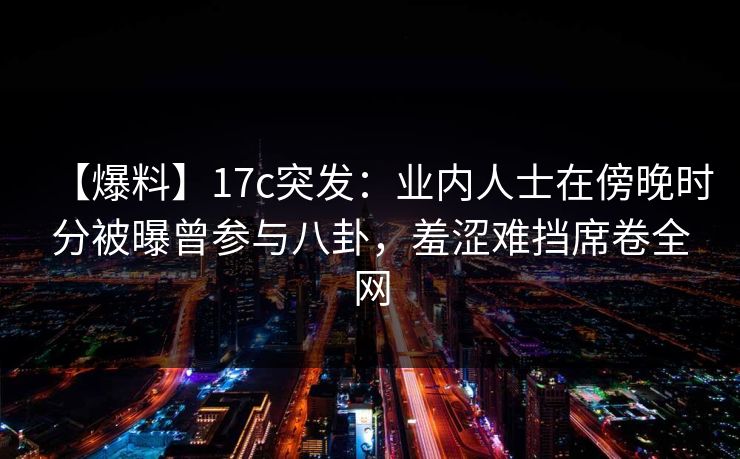 【爆料】17c突发:业内人士在傍晚时分被曝曾参与八卦,羞涩难挡席卷全网 【爆料】17c突发:业内人士在傍晚时分被曝曾参与八卦,羞涩难挡席卷全网