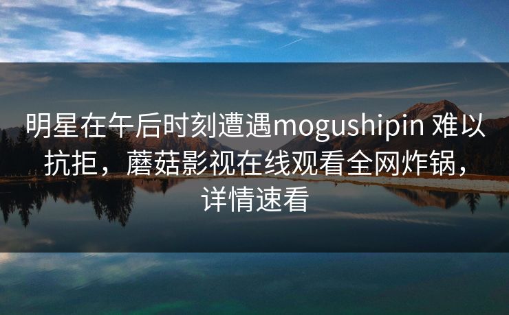明星在午后时刻遭遇mogushipin 难以抗拒,蘑菇影视在线观看全网炸锅,详情速看 明星在午后时刻遭遇mogushipin 难以抗拒,蘑菇影视在线观看全网炸锅,详情速看
