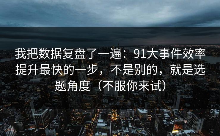 我把数据复盘了一遍：91大事件效率提升最快的一步，不是别的，就是选题角度（不服你来试）