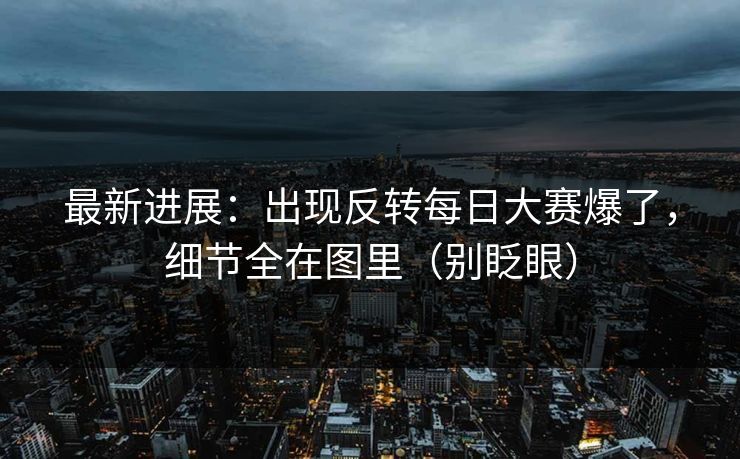 最新进展：出现反转每日大赛爆了，细节全在图里（别眨眼）