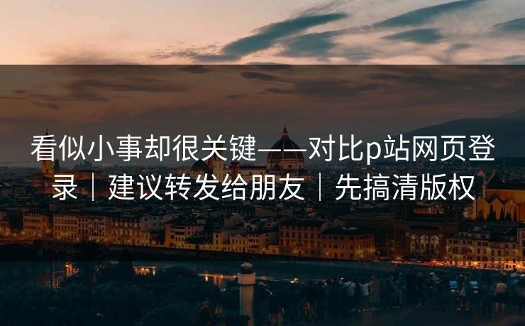 看似小事却很关键——对比p站网页登录｜建议转发给朋友｜先搞清版权