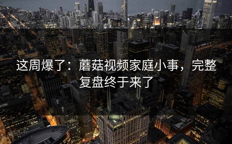 这周爆了：蘑菇视频家庭小事，完整复盘终于来了