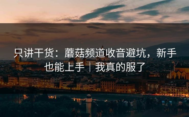 只讲干货:蘑菇频道收音避坑,新手也能上手|我真的服了 只讲干货:蘑菇频道收音避坑,新手也能上手|我真的服了