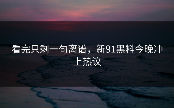 看完只剩一句离谱，新91黑料今晚冲上热议